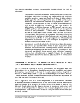 53

130. D’autres méthodes de calcul des émissions futures existent. On peut en
citer deux :

               i.      La première consiste à projeter les émissions futures sur base des
                       émissions historiques. Ce calcul est parfois ajusté par quelques
                       variables ayant un impact significatif sur le taux de déforestation.
                       Cette approche est moins pertinente pour la RDC car l’évolution
                       historique est difficilement corrélable aux projections futures. Le
                       faible taux de déforestation du pays se justifie essentiellement par
                       une activité économique disparate et par des facteurs de
                       déforestation en faible croissance. La RDC connaît à présent une
                       stabilité politique et sociale pouvant mener à un changement
                       radical de ces paramètres. La croissance de certains secteurs
                       encore en phase exploratoire (mines, hydrocarbures, agriculture
                       commerciale), l’exode rural, la croissance démographique et les
                       investissements publics sont des facteurs ayant un impact direct
                       ou indirect sur les forêts du pays, présageant une déforestation et
                       dégradation supérieures aux taux historiques et requérant une
                       analyse holistique de chaque facteur.
               ii.     La seconde consiste à calculer les émissions sur base des stocks
                       de carbone que constituent les forêts du pays aujourd’hui. Cette
                       méthode est moins détaillée scientifiquement pour en déduire les
                       facteurs de déforestation et les leviers et coûts de mitigation. Afin
                       de remplir les objectifs de ce rapport, cette méthode n’a pas été
                       retenue. Les estimations de ce rapport n’incluent dès lors pas la
                       séquestration de carbone réalisée grâce au stock de forêts actuel
                       du pays.


DEFINITION DU POTENTIEL DE REDUCTION DES EMISSIONS ET DES
COUTS AFFERENTS (ABATEMENTS AND COST CURVE)

131. La courbe de potentiel et de coût de mitigation des émissions liées à la
déforestation et à la dégradation dépeint l’ensemble des possibilités techniques
(leviers), leur impact relatif en termes de réduction des émissions (exprimé en
millions de tonnes d’équivalent CO2) et leur coût estimé pour une année donnée.
Chaque levier est analysé indépendamment afin de quantifier tant le potentiel de
réduction que les coûts unitaires associés.

132. La logique de base de la courbe de potentiel et de coût consiste à montrer
le potentiel de réduction des émissions et son coût unitaire associé pour chaque
levier par rapport à un scénario de référence pour une année et pour un prix
d’énergie fossile déterminé. En d’autres termes, la courbe de coût est un outil
servant à évaluer le potentiel de réduction des émissions de plusieurs leviers et à
en comparer les coûts incrémentaux. Cet outil n’est pas destiné à calculer le prix
actuel du carbone.

République Démocratique du Congo / Ministère de l’Environnement, Conservation de la Nature et Tourisme /
Potentiel REDD+ de la RDC / décembre 2009.
 