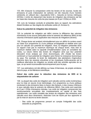 54

133. Afin d’assurer la comparaison entre les leviers et les sources, toutes les
émissions et puits d’absorption de carbone ont été mesurés d’une manière
cohérente, en utilisant des « équivalents CO2 », mesurés en tonnes métriques
(tCO2e). L’ordre de classement des leviers de mitigation des émissions est fait
sur base des mesures de coûts les plus basses (en € par t CO2e) en 2030.

134. Lors de l’analyse conduite et présentée dans ce rapport, les estimations
étaient fondées sur des degrés de certitudes variés (cf. Annexe 4).

Calcul du potentiel de mitigation des émissions

135. Le potentiel de mitigation est défini comme la différence des volumes
d’émissions d’une source particulière entre le scénario de référence (BAU) et les
volumes d’émissions après application des mesures de mitigations (leviers).

136. Chaque levier est analysé individuellement pour en définir le contenu exact
sur base d’un programme ou d’une politique envisageable et réaliste ainsi que
pour en calculer son potentiel de mitigation. Ainsi, la mitigation présentée dans
ce rapport n’est pas le maximum technique de chaque levier, mais bien le
maximum réaliste selon la capacité d’implémentation (sans en considérer les
coûts). La nature même des leviers de mitigation ainsi que leur potentiel
découlent d’une analyse par choix économiques, afin d’isoler les leviers
combinant un haut potentiel de mitigation sans freiner la croissance économique
du pays. Par exemple, le levier de réallocation des plantations d’agriculture
intensive dans les savanes arbustives et les mosaïques forêts-savanes est la
meilleure alternative de mitigation au simple arrêt des activités agricoles de ce
type, ce qui serait inconcevable économiquement pour le pays.

137. Les estimations ont été définies sur base d’interviews, de projets similaires
dans le pays, et de littérature scientifique.

Calcul des coûts pour la réduction des émissions de GES et la
séquestration de carbone

138. La plupart des coûts de mitigation sont calculés comme coûts incrémentaux
pour la mise en œuvre d’une technologie, d’un programme ou d’une politique
conduisant à des émissions liées à chacun des facteurs, à des niveaux inférieurs
à ceux calculés dans le scénario de référence (BAU). Ces coûts sont exprimés
en € par t CO2e d’émissions réduites. Les coûts de mitigation comprennent les
remboursements annualisés des investissements en capital et des frais
opérationnels. Les coûts complets des leviers de mitigation des émissions sont
calculés sous deux dimensions, distinctes l’une de l’autre par leur approche et
par la mise en œuvre du levier associé :

     − Des coûts de programme prenant en compte l’intégralité des coûts
       associés au programme,



République Démocratique du Congo / Ministère de l’Environnement, Conservation de la Nature et Tourisme /
Potentiel REDD+ de la RDC / décembre 2009.
 
