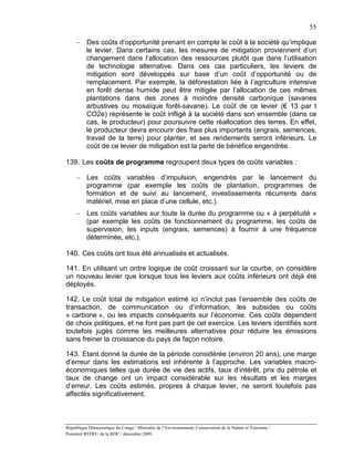 55

     − Des coûts d’opportunité prenant en compte le coût à la société qu’implique
       le levier. Dans certains cas, les mesures de mitigation proviennent d’un
       changement dans l’allocation des ressources plutôt que dans l’utilisation
       de technologie alternative. Dans ces cas particuliers, les leviers de
       mitigation sont développés sur base d’un coût d’opportunité ou de
       remplacement. Par exemple, la déforestation liée à l’agriculture intensive
       en forêt dense humide peut être mitigée par l’allocation de ces mêmes
       plantations dans des zones à moindre densité carbonique (savanes
       arbustives ou mosaïque forêt-savane). Le coût de ce levier (€ 13 par t
       CO2e) représente le coût infligé à la société dans son ensemble (dans ce
       cas, le producteur) pour poursuivre cette réallocation des terres. En effet,
       le producteur devra encourir des frais plus importants (engrais, semences,
       travail de la terre) pour planter, et ses rendements seront inférieurs. Le
       coût de ce levier de mitigation est la perte de bénéfice engendrée.

139. Les coûts de programme regroupent deux types de coûts variables :

     − Les coûts variables d’impulsion, engendrés par le lancement du
       programme (par exemple les coûts de plantation, programmes de
       formation et de suivi au lancement, investissements récurrents dans
       matériel, mise en place d’une cellule, etc.).
     − Les coûts variables sur toute la durée du programme ou « à perpétuité »
       (par exemple les coûts de fonctionnement du programme, les coûts de
       supervision, les inputs (engrais, semences) à fournir à une fréquence
       déterminée, etc.).

140. Ces coûts ont tous été annualisés et actualisés.

141. En utilisant un ordre logique de coût croissant sur la courbe, on considère
un nouveau levier que lorsque tous les leviers aux coûts inférieurs ont déjà été
déployés.

142. Le coût total de mitigation estimé ici n’inclut pas l’ensemble des coûts de
transaction, de communication ou d’information, les subsides ou coûts
« carbone », ou les impacts conséquents sur l’économie. Ces coûts dépendent
de choix politiques, et ne font pas part de cet exercice. Les leviers identifiés sont
toutefois jugés comme les meilleures alternatives pour réduire les émissions
sans freiner la croissance du pays de façon notoire.

143. Etant donné la durée de la période considérée (environ 20 ans), une marge
d’erreur dans les estimations est inhérente à l’approche. Les variables macro-
économiques telles que durée de vie des actifs, taux d’intérêt, prix du pétrole et
taux de change ont un impact considérable sur les résultats et les marges
d’erreur. Les coûts estimés, propres à chaque levier, ne seront toutefois pas
affectés significativement.



République Démocratique du Congo / Ministère de l’Environnement, Conservation de la Nature et Tourisme /
Potentiel REDD+ de la RDC / décembre 2009.
 