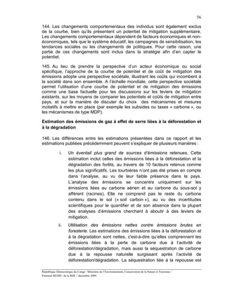56

144. Les changements comportementaux des individus sont également exclus
de la courbe, bien qu’ils présentent un potentiel de mitigation supplémentaire.
Les changements comportementaux dépendent de facteurs économiques et non-
économiques, tels que le système éducatif, les campagnes de sensibilisation, les
tendances sociales ou les changements de politiques. Pour cette raison, une
partie de ces changements sont inclus dans la stratégie afin d’en capter le
potentiel.

145. Au lieu de prendre la perspective d’un acteur économique ou social
spécifique, l’approche de la courbe de potentiel et de coût de mitigation des
émissions adopte une perspective sociétale, illustrant les coûts qui incombent à
la société dans son ensemble. A l’échelle mondiale, cette perspective sociétale
permet l’utilisation d’une courbe de potentiel et de mitigation des émissions
comme une base factuelle pour les discussions sur les leviers de mitigation
existants, sur les moyens de comparer les potentiels et coûts de mitigation entre
pays, et sur la manière de discuter du choix des mécanismes et mesures
incitatifs à mettre en place (par exemple les subsides ou taxes « carbone », ou
les mécanismes de type MDP).

Estimation des émissions de gaz à effet de serre liées à la déforestation et
à la dégradation

146. Les différences entre les estimations présentées dans ce rapport et les
estimations publiées précédemment peuvent s’expliquer de plusieurs manières :

              i.    Un éventail plus grand de sources d’émissions retenues. Cette
                    estimation inclut celles des émissions liées à la déforestation et la
                    dégradation des forêts, au travers de 10 facteurs retenus comme
                    les plus significatifs. Les tourbières n’ont pas été prises en compte
                    dans l’analyse, au vu de leur faible présence dans le pays.
                    L’analyse des émissions se concentre uniquement sur les
                    émissions liées au carbone aérien et au carbone du sous-sol y
                    afférent (racines). Elle ne comprend pas le reste du carbone
                    contenu dans le sol (« soil carbon »), au vu des incertitudes
                    scientifiques pour le quantifier et de son absence dans la plupart
                    des analyses d’émissions cherchant à aboutir à des leviers de
                    mitigation.
             ii.    Utilisation des émissions nettes contre émissions brutes en
                    foresterie. Les estimations des émissions liées à la déforestation et
                    à la dégradation sont nettes, c'est-à-dire qu’elles comprennent les
                    émissions liées à la perte de carbone due à l’activité de
                    déforestation/dégradation, mais aussi la séquestration de carbone
                    due à la repousse naturelle surgissant après l’activité de
                    déforestation/dégradation. La séquestration liée à la repousse est

République Démocratique du Congo / Ministère de l’Environnement, Conservation de la Nature et Tourisme /
Potentiel REDD+ de la RDC / décembre 2009.
 