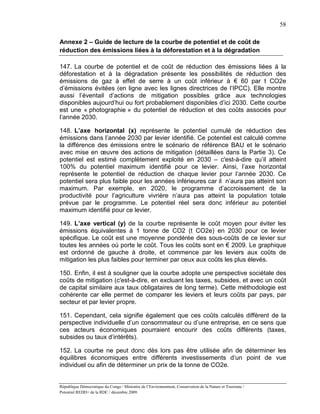 58

Annexe 2 – Guide de lecture de la courbe de potentiel et de coût de
réduction des émissions liées à la déforestation et à la dégradation

147. La courbe de potentiel et de coût de réduction des émissions liées à la
déforestation et à la dégradation présente les possibilités de réduction des
émissions de gaz à effet de serre à un coût inférieur à € 60 par t CO2e
d’émissions évitées (en ligne avec les lignes directrices de l’IPCC). Elle montre
aussi l’éventail d’actions de mitigation possibles grâce aux technologies
disponibles aujourd’hui ou fort probablement disponibles d’ici 2030. Cette courbe
est une « photographie » du potentiel de réduction et des coûts associés pour
l’année 2030.

148. L’axe horizontal (x) représente le potentiel cumulé de réduction des
émissions dans l’année 2030 par levier identifié. Ce potentiel est calculé comme
la différence des émissions entre le scénario de référence BAU et le scénario
avec mise en œuvre des actions de mitigation (détaillées dans la Partie 3). Ce
potentiel est estimé complètement exploité en 2030 – c'est-à-dire qu’il atteint
100% du potentiel maximum identifié pour ce levier. Ainsi, l’axe horizontal
représente le potentiel de réduction de chaque levier pour l’année 2030. Ce
potentiel sera plus faible pour les années inférieures car il n’aura pas atteint son
maximum. Par exemple, en 2020, le programme d’accroissement de la
productivité pour l’agriculture vivrière n’aura pas atteint la population totale
prévue par le programme. Le potentiel réel sera donc inférieur au potentiel
maximum identifié pour ce levier.

149. L’axe vertical (y) de la courbe représente le coût moyen pour éviter les
émissions équivalentes à 1 tonne de CO2 (t CO2e) en 2030 pour ce levier
spécifique. Le coût est une moyenne pondérée des sous-coûts de ce levier sur
toutes les années où porte le coût. Tous les coûts sont en € 2009. Le graphique
est ordonné de gauche à droite, et commence par les leviers aux coûts de
mitigation les plus faibles pour terminer par ceux aux coûts les plus élevés.

150. Enfin, il est à souligner que la courbe adopte une perspective sociétale des
coûts de mitigation (c'est-à-dire, en excluant les taxes, subsides, et avec un coût
de capital similaire aux taux obligataires de long terme). Cette méthodologie est
cohérente car elle permet de comparer les leviers et leurs coûts par pays, par
secteur et par levier propre.

151. Cependant, cela signifie également que ces coûts calculés diffèrent de la
perspective individuelle d’un consommateur ou d’une entreprise, en ce sens que
ces acteurs économiques pourraient encourir des coûts différents (taxes,
subsides ou taux d’intérêts).

152. La courbe ne peut donc dès lors pas être utilisée afin de déterminer les
équilibres économiques entre différents investissements d’un point de vue
individuel ou afin de déterminer un prix de la tonne de CO2e.


République Démocratique du Congo / Ministère de l’Environnement, Conservation de la Nature et Tourisme /
Potentiel REDD+ de la RDC / décembre 2009.
 