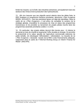 5

limiter les impacts, sur la forêt, des industries extractives, principalement dans les
secteurs des mines et de la production des hydrocarbures.

13. Afin de s’assurer que ces objectifs seront atteints dans les délais fixés, la
RDC finalisera un programme d’actions prioritaires, dénommé « Plan d’urgence
REDD+ 2010-2012 », dont les premières lignes ont déjà été identifiées. Dans le
cadre de ce « Plan d’urgence », il est prévu de compléter le contenu de la
stratégie globale, d’accélérer le processus de mise en place des programmes
transversaux et de procéder au lancement de projets pilotes inscrits dans les
programmes sectoriels prioritaires (volets I, II, et III).

14. En particulier, des projets pilotes devront être lancés pour : (i) réduire la
demande en bois de chauffe et augmenter l’offre durable en énergie, (ii) accroître
la productivité et la valeur ajoutée de l’agriculture commerciale extensive de
petite échelle, (iii) développer l’afforestation / reforestation. La réussite de ce
« Plan d’urgence » nécessite l’accès de la RDC à des financements adéquats,
notamment dans le cadre de l’‘’Informal Working Group on Interim Finance for
REDD’’ (IWG-IFR).




République Démocratique du Congo / Ministère de l’Environnement, Conservation de la Nature et Tourisme /
Potentiel REDD+ de la RDC / décembre 2009.
 
