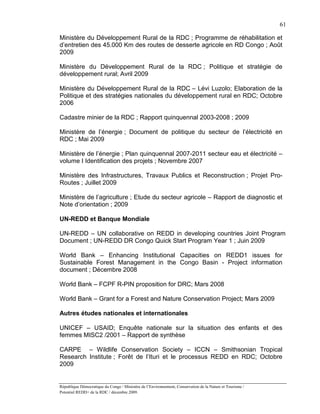 61

Ministère du Développement Rural de la RDC ; Programme de réhabilitation et
d’entretien des 45.000 Km des routes de desserte agricole en RD Congo ; Août
2009

Ministère du Développement Rural de la RDC ; Politique et stratégie de
développement rural; Avril 2009

Ministère du Développement Rural de la RDC – Lévi Luzolo; Elaboration de la
Politique et des stratégies nationales du développement rural en RDC; Octobre
2006

Cadastre minier de la RDC ; Rapport quinquennal 2003-2008 ; 2009

Ministère de l’énergie ; Document de politique du secteur de l’électricité en
RDC ; Mai 2009

Ministère de l’énergie ; Plan quinquennal 2007-2011 secteur eau et électricité –
volume I Identification des projets ; Novembre 2007

Ministère des Infrastructures, Travaux Publics et Reconstruction ; Projet Pro-
Routes ; Juillet 2009

Ministère de l’agriculture ; Etude du secteur agricole – Rapport de diagnostic et
Note d’orientation ; 2009

UN-REDD et Banque Mondiale

UN-REDD – UN collaborative on REDD in developing countries Joint Program
Document ; UN-REDD DR Congo Quick Start Program Year 1 ; Juin 2009

World Bank – Enhancing Institutional Capacities on REDD1 issues for
Sustainable Forest Management in the Congo Basin - Project information
document ; Décembre 2008

World Bank – FCPF R-PIN proposition for DRC; Mars 2008

World Bank – Grant for a Forest and Nature Conservation Project; Mars 2009

Autres études nationales et internationales

UNICEF – USAID; Enquête nationale sur la situation des enfants et des
femmes MISC2 /2001 – Rapport de synthèse

CARPE – Wildlife Conservation Society – ICCN – Smithsonian Tropical
Research Institute ; Forêt de l’Ituri et le processus REDD en RDC; Octobre
2009


République Démocratique du Congo / Ministère de l’Environnement, Conservation de la Nature et Tourisme /
Potentiel REDD+ de la RDC / décembre 2009.
 