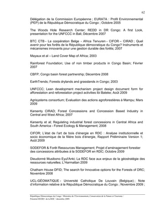 62

Délégation de la Commission Européenne ; EURATA : Profil Environnemental
(PEP) de la République Démocratique du Congo ; Octobre 2005

The Woods Hole Research Center; REDD in DR Congo: A first Look,
presentation for the UNFCCC in Bali; Décembre 2007

BTC CTB - La coopération Belge - Africa Tervuren - CIFOR – CIRAD ; Quel
avenir pour les forêts de la République démocratique du Congo? Instruments et
mécanismes innovants pour une gestion durable des forêts; 2007

Mayaux et al – Land Cover Map of Africa; 2003

Rainforest Foundation; Use of non timber products in Congo Basin; Février
2007

CBFP; Congo basin forest partnership; Décembre 2008

EarthTrends; Forests drylands and grasslands in Congo; 2003

UNFCCC; Lean development mechanism project design document form for
afforestation and reforestation project activities Ibi Bateke; Août 2009

Agrisystems consortium; Evaluation des actions agroforestières à Mampu; Mars
2009

Karsenty CIRAD; Forest Concessions and Concession Based Industry in
Central and West Africa; 2007

Karsenty et al; Regulating industrial forest concessions in Central Africa and
South America - Forest Ecology & Management; 2008

CIFOR; L’état de l’art de bois d’énergie en RDC : Analyse institutionnelle et
socio économique de la filière bois d’énergie, Rapport Préliminaire Version 1;
Août 2009

SODEFOR & Forêt Ressources Management; Projet d’aménagement forestier
des concessions attribuées à la SODEFOR en RDC; Octobre 2009

Dieudonné Musibono Eyul’Anki; La RDC face aux enjeux de la géostratégie des
ressources naturelles; L’Harmattan 2009

Chatham House DFID; The search for Innovative options for the Forests of DRC;
Novembre 2008

UCL-GÉOMATIQUE - Université Catholique De Louvain (Belgique) ; Note
d’information relative à la République Démocratique du Congo ; Novembre 2009 ;


République Démocratique du Congo / Ministère de l’Environnement, Conservation de la Nature et Tourisme /
Potentiel REDD+ de la RDC / décembre 2009.
 