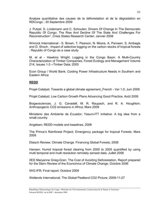 63

Analyse quantitative des causes de la déforestation et de la dégradation en
RDCongo ; 30 Septembre 2009

J. Putzel, S. Lindemann and C. Schouten; Drivers Of Change In The Democratic
Republic Of Congo: The Rise And Decline Of The State And Challenges For
Reconstruction”, Crisis States Research Center; Janvier 2008

Winrock International - S. Brown, T. Pearson, N. Moore, A. Parveen, S. Ambagis
and D. Shoch ; Impact of selective logging on the carbon stocks of tropical forests
: Republic of Congo as a case study

M. et al - Hawkins Wright; Logging in the Congo Basin: A Multi-Country
Characterization of Timber Companies; Forest Ecology and Management Volume
214, Issues 1-3 --Timber Data; 2005

Econ Group / World Bank; Costing Power Infrastructure Needs in Southern and
Eastern Africa

REDD

Projet Catalyst; Towards a global climate agreement_French - Ver 1.0; Juin 2009

Projet Catalyst; Low Carbon Growth Plans Advancing Good Practice; Août 2009

Biogeosciences, J. G. Canadell, M. R. Raupach, and R. A. Houghton;
Anthropogenic CO2 emissions in Africa; Mars 2009

Ministerio des Ambiente de Ecuador; Yasuni-ITT Initiative: A big idea from a
small country

Angelsen; REDD models and baselines; 2008

The Prince’s Rainforest Project; Emergency package for tropical Forests; Mars
2009

Eliasch Review; Climate Change: Financing Global Forests; 2008

Hansen; Humid tropical forest clearing from 2000 to 2005 quantified by using
multi temporal and multi resolution remotely sensed data; Juillet 2008

IIED Maryanne Grieg-Gran; The Cost of Avoiding Deforestation, Report prepared
for the Stern Review of the Economics of Climate Change; Octobre 2006

IWG IFR; Final report; Octobre 2009

Wetlands International; The Global Peatland CO2 Picture; 2009-11-27


République Démocratique du Congo / Ministère de l’Environnement, Conservation de la Nature et Tourisme /
Potentiel REDD+ de la RDC / décembre 2009.
 