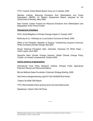 64

ITTO; Tropical Timber Market Report, focus on C markets; 2008

Meridian Institute; Reducing Emissions from Deforestation and Forest
Degradation (REDD): An Options Assessment Report, prepared for the
Government of Norway; Mars 2009

New Forests; Carbon Finance for Reduced Emissions from Deforestation and
Degradation at the Forest Frontier

Changement climatique

IPCC; World Mitigation of Climate Change chapter 9, Forestry; 2007

McKinsey & Co.; Pathways to a Low-Carbon Economy for Brazil; 2009

Office of the President, Republic of Guyana; Transforming Guyana’s Economy
While Combating Climate Change; Mai 2009

Dewan Nasional Perubahan Iklim, Indonesia; Indonesia CC White Paper –
Interim report; Août 2009

Deutsche Bank Climate Change Advisors; Global Climate Change Policy
Tracker: an investor’s assessment; Octobre 2009

Autres secteurs et géographies

International Food Policy Research Institute; Ethiopia Public Agricultural
Extension Review and Recommendations

Bill and Melinda Gates Foundation; Extension Strategy Briefing; 2009

http://www.ecologyandsociety.org/vol11/iss1/art26/56 Ruiz-Perez,

Tullow's Oil 2008 CSR Report

ITTO, Merchantable timber growing stock and associated prices

Datastream, Historic Palm Oil Prices




                                                            ***




République Démocratique du Congo / Ministère de l’Environnement, Conservation de la Nature et Tourisme /
Potentiel REDD+ de la RDC / décembre 2009.
 