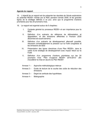 6

Agenda du rapport

15. L’objectif de ce rapport est de présenter les résultats de l’étude exploratoire
du potentiel REDD+ menée par la RDC pendant l’année 2009, et les grandes
lignes de la stratégie définies à ce jour, ainsi que le programme d’actions
prioritaires pour les 24 prochains mois.

16. Le rapport est organisé autour de 5 chapitres :

            I.       Contexte général du processus REDD+ et son importance pour la
                     RDC
           II.       Définition d’un scénario de référence de déforestation et
                     dégradation, et des émissions afférentes à l’horizon 2030
                     (Business-as-usual scenario)
          III.       Définition d’un scénario de développement alternatif possible,
                     réduisant considérablement la pression sur la Forêt congolaise et
                     les émissions de GES
         IV.         Présentation des lignes directrices d’une Plan REDD+, dans le
                     cadre d’une stratégie de développement avec impact réduit sur la
                     Forêt
          V.         Définition d’un programme d’actions prioritaires sur les 24
                     prochains mois ‘’Plan d’urgence REDD+ 2010-2012’’ afin
                     d’accélérer la mise en œuvre du Plan REDD+


          Annexe 1 –             Approche méthodologique retenue
          Annexe 2 –             Guide de lecture de la courbe des coûts de réduction des
                                 émissions
          Annexe 3 –             Degré de certitude des hypothèses
          Annexe 4 –             Bibliographie




République Démocratique du Congo / Ministère de l’Environnement, Conservation de la Nature et Tourisme /
Potentiel REDD+ de la RDC / décembre 2009.
 