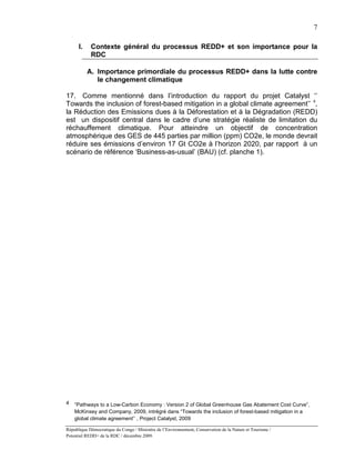 7

      I.    Contexte général du processus REDD+ et son importance pour la
            RDC

           A. Importance primordiale du processus REDD+ dans la lutte contre
              le changement climatique

17. Comme mentionné dans l’introduction du rapport du projet Catalyst ‘’
Towards the inclusion of forest-based mitigation in a global climate agreement’’ 4,
la Réduction des Emissions dues à la Déforestation et à la Dégradation (REDD)
est un dispositif central dans le cadre d’une stratégie réaliste de limitation du
réchauffement climatique. Pour atteindre un objectif de concentration
atmosphérique des GES de 445 parties par million (ppm) CO2e, le monde devrait
réduire ses émissions d’environ 17 Gt CO2e à l’horizon 2020, par rapport à un
scénario de référence ‘Business-as-usual’ (BAU) (cf. planche 1).




4   “Pathways to a Low-Carbon Economy : Version 2 of Global Greenhouse Gas Abatement Cost Curve”,
    McKinsey and Company, 2009, intrégré dans “Towards the inclusion of forest-based mitigation in a
    global climate agreement’’ , Project Catalyst, 2009

République Démocratique du Congo / Ministère de l’Environnement, Conservation de la Nature et Tourisme /
Potentiel REDD+ de la RDC / décembre 2009.
 