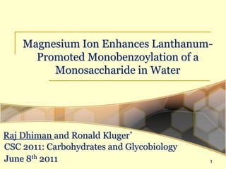 Magnesium Ion Enhances Lanthanum-
      Promoted Monobenzoylation of a
         Monosaccharide in Water




Raj Dhiman and Ronald Kluger*
CSC 2011: Carbohydrates and Glycobiology
June 8th 2011                              1
 