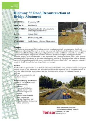 Tensar International Corporation
2500 Northwinds Parkway, Suite 500
Alpharetta, GA 30009
800-TENSAR-1
case
history
Highway 35 Road Reconstruction at
Bridge Abutment
LOCATION: Owatonna, MN
PRODUCT: RoaDrain™
APPLICATION: Collection of water in base material
and subgrade of roadway
DATE: August 2002
OWNER: Steele County, MN
ENGINEER: Steele County Highway Department
Problem
After the initial construction of this roadway section, including an asphalt wearing course, significant
deformation and rutting of the roadway surface was observed. Exploration by limited excavation of the road
section revealed that underground springs and perched water within sand lenses surrounded by fatty blue
clay was saturating the subgrade and road base materials, thereby reducing the bearing capacity and
structural integrity of the roadway base. It was determined that a drainage system to collect water from the
springs and sand lenses would be necessary to maintain the integrity of the roadway base material. Initially,
a geotextile wrapped aggregate rock drain was considered; however, RoaDrain™ was suggested because it
would do the job faster, better, and at significant cost savings.
Solution
RoaDrain™ was specified due to its ability to efficiently collect all the water, and provide total coverage of
the road section. It was determined that the collection capacity and high flow rate of RoaDrain™ would be
sufficient to keep the base aggregates dry and that the compressive strength of RoaDrain™ would be
sufficient
for long term serviceability and
installation stresses.
Benefits of Placing RoaDrain™:
Benefits of Placing RoaDrain™
in a high water table
environment:
• Exceptional collection
capacity and flow rates
• Excellent compressive
strength
• Prefabrication allows for
faster construction
• Provides Separation and
a significant Cost Savings over
natural alternative
 