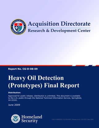 Report No. CG-D-08-09



Heavy Oil Detection
(Prototypes) Final Report
Distribution:
Approved for public release; distribution is unlimited. This document is available
to the U.S. public through the National Technical Information Service, Springfield,
VA 22161.

June 2009




                                                   UNCLASSIFIED | CG-926 RDC | Hansen, et al. | CG-5332 | June 2009
                                               1
 