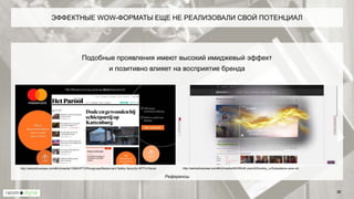 Подобные проявления имеют высокий имиджевый эффект
и позитивно влияет на восприятие бренда
ЭФФЕКТНЫЕ WOW-ФОРМАТЫ ЕЩЕ НЕ РЕАЛИЗОВАЛИ СВОЙ ПОТЕНЦИАЛ
36
http://weboshowcase.com/#richmedia/963/WoW-preroll/Zoomby_ru/Solpadeine-wow-rollhttp://weboshowcase.com/#richmedia/1298/HPTO/Persgroep/Mastercard-Safety-Security-HPTO-Parool
Референсы
 