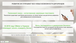 38
Голосовой поиск – естественная эволюция текстового
Технология существует уже более десятилетия, но только сейчас она достаточно развилась
для коммерческого использования.
РАЗВИТИЕ ИИ ОТКРЫВАЕТ ВСЕ НОВЫЕ ВОЗМОЖНОСТИ ДЛЯ БРЕНДОВ
Боты тестируются в украинском бизнесе:
Голосовой бот Алла за последний год обслужила 3 млн звонков в
контакт-центр Альфа-банка.
А вот тут voice-боты очень мило спорят между собой  https://www.youtube.com/watch?time_continue=1&v=d1CRGkDgrrQ
Источник: Mediative, TNS 2017,
alfabank.ua/ru/about/press/na-sajti-alfa-banku-ukrayina-zapusheni-novi-onlajn-kanali-dl-2205
В 2018 году CМeter в Украине
планирует начать измерять ботов
 