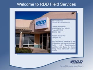 Welcome to RDD Field Services RDD Field Services A Division of Quant Partners, Inc. Corporate Headquarters 8959 SW Barbur Blvd. Suite 103 Portland, OR 97219 (800) 433-6938 President: Michael Oilar Employees: 200 RDD Field Services operates a 100 seat CATI-equipped data collection facility with English and Spanish-speaking capabilities in Las Cruces, New Mexico, utilizing Voxco Interviewer® software solutions. 