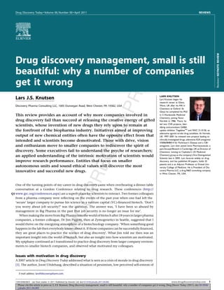 Please cite this article in press as: L.J.S. Knutsen, Drug discovery management, small is still beautiful: why a number of companies get it wrong, Drug Discov Today (2011), doi:10.1016/
j.drudis.2011.04.002
Drug Discovery Today  Volume 00, Number 00  April 2011 REVIEWS
Drug discovery management, small is still
beautiful: why a number of companies
get it wrong
Lars J.S. Knutsen
Discovery Pharma Consulting LLC, 1005 Dunvegan Road, West Chester, PA 19382, USA
This review provides an account of why more companies involved in
drug discovery fail than succeed at releasing the creative energy of gifted
scientists, whose invention of new drugs they rely upon to remain at
the forefront of the biopharma industry. Initiatives aimed at improving
output of new chemical entities often have the opposite effect from that
intended and scientists become demotivated. Those with drive, vision
and enthusiasm move to smaller companies to rediscover the spirit of
discovery. Some executives fail to understand the psyche of researchers;
an applied understanding of the intrinsic motivation of scientists would
improve research performance. Entities that focus on smaller
autonomous units and sound ethical values will discover the most
innovative and successful new drugs.
One of the turning points of my career in drug discovery came when overhearing a dinner table
conversation at a Gordon Conference relating to drug research. These conferences (http://
www.grc.org/conferences.aspxQ1 ) are a superb place for scientists to interact. Two former colleagues
from a pharma company were reﬂecting on the events of the past year when one had left the
‘secure’ larger company to pursue his science in a venture capital (VC)-ﬁnanced biotech. ‘Don’t
you worry about job security?’ was the question. The answer was, ‘I have been so abused by
management in Big Pharma in the past that job security is no longer an issue for me’.
Whenmakingthemovefrom BigPharmainto theworldofbiotechafter18yearsinlargerpharma
companies, a former colleague, Dr Jim Piggott, then at Zymogenetics in Seattle, suggested that I
would thrive on the energizing atmosphere of a biotechnology company.‘When something good
happens in the lab then everybody knows about it. If those companies can be successfully ﬁnanced,
they are great places to practice the science of drug discovery’. What Jim told me then was an
important insight into the world of biotech, but also an insight into how scientists are motivated.
My epiphany continued as I transitioned to practice drug discovery from larger company environ-
ments to smaller biotech companies, and observed what motivated my colleagues.
Issues with motivation in drug discovery
A 2007 article in Drug Discovery Today addressed what is seen as a crisis of morale in drug discovery
[1]. The author, Joost Uitdehaag, described a situation of pessimism, low perceived self-esteem of
ReviewsKEYNOTEREVIEW
E-mail address: lars@discoverypharm.com.
LARS KNUTSEN
Lars Knutsen began his
research career at Glaxo,
Ware, UK after his MA in
Chemistry at Oxford. At
Glaxo he completed his PhD
in C-Nucleoside Medicinal
Chemistry, joining Novo
Nordisk in 1986. There, he
led two CNS projects, iden-
tifying anticonvulsant GABA
uptake inhibitor TiagabineTM
and NNC 21-0136, an
adenosine agonist stroke drug candidate. At Vernalis,
UK 1997–2001 he initiated two projects leading to
clinically investigated drugs, adenosine A2A antagonist
V2006/BIIB014 for Parkinson’s Disease and a CB1
antagonist. Lars then joined Ionix Pharmaceuticals, a
pain-focused Biotech in Cambridge, UK as Director of
Chemistry, moving to Cephalon’s US Medicinal
Chemistry group as the company’s ﬁrst Distinguished
Scientist late in 2005. Lars lectures widely on drug
discovery, and has published 44 papers, holds 25
patents and is an Adjunct Professor at Drexel Uni-
versity College of Medicine. He is President of Dis-
covery Pharma LLC, a drug RD consulting company
in West Chester, PA, USA.
1359-6446/06/$ - see front matter ß 2011 Published by Elsevier Ltd. doi:10.1016/j.drudis.2011.04.002 www.drugdiscoverytoday.com 1
 