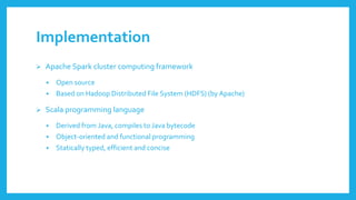 Implementation 
Apache Sparkcluster computingframework 
Open source 
Basedon HadoopDistributed File System (HDFS) (by Apache) 
Scala programminglanguage 
Derivedfrom Java, compilesto Java bytecode 
Object-orientedand functionalprogramming 
Staticallytyped, efficientand concise  