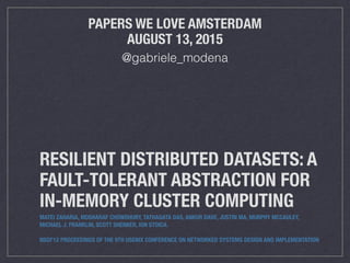 RESILIENT DISTRIBUTED DATASETS: A
FAULT-TOLERANT ABSTRACTION FOR
IN-MEMORY CLUSTER COMPUTING
MATEI ZAHARIA, MOSHARAF CHOWDHURY, TATHAGATA DAS, ANKUR DAVE, JUSTIN MA, MURPHY MCCAULEY,
MICHAEL J. FRANKLIN, SCOTT SHENKER, ION STOICA.
NSDI'12 PROCEEDINGS OF THE 9TH USENIX CONFERENCE ON NETWORKED SYSTEMS DESIGN AND IMPLEMENTATION
PAPERS WE LOVE AMSTERDAM
AUGUST 13, 2015
@gabriele_modena
 
