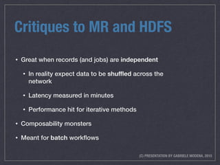 (C) PRESENTATION BY GABRIELE MODENA, 2015
Critiques to MR and HDFS
• Great when records (and jobs) are independent
• In reality expect data to be shuﬄed across the
network
• Latency measured in minutes
• Performance hit for iterative methods
• Composability monsters
• Meant for batch workﬂows
 
