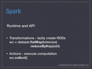 (C) PRESENTATION BY GABRIELE MODENA, 2015
Spark
• Transformations - lazily create RDDs 
wc = dataset.ﬂatMap(tokenize) 
.reduceByKey(add)
• Actions - execute computation 
wc.collect()
Runtime and API
 