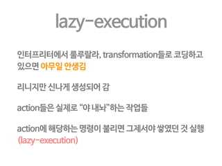 Resilient Distributed Datasets 
어떤 특성을 가지나? 
• Immutable, partitioned collections of records 
• 스토리지 - RDD 로 변환하거나, RDD - RDD만 가능 
그럼 뭐가 좋나? 
• 어 만들어진 이래 고쳐진 적이 없다고? (immutable = read-only) 
• 그럼 어떻게 만들어졌는지만 기록해두면 또 만들 수 있겠네? 
• 부모로 부터 어찌 만들어졌는지 계보(lineage)만 기록해도 fault-tolerant 
그렇게 게임을 했는데 리니지가 원래 뭔뜻인지는 이번에 알았다! 
 