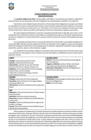 COLEGIO REINADEL DESIERTO
ALTO HOSPICIO
EDUCACIÓN PARA JOVENES ADULTOS
ESTUDIOS SOCIALES 1º NIVEL MEDIO
PUEBLOS INDÍGENAS CHILENOS
UBICACIÓN ESPACIAL
Los pueblos indígenas de Chile son los pueblos amerindios y uno polinesio que habitan o habitaronel
actual territorio de ese país desde antes de la llegada de los conquistadores españoles en el siglo XVI.
Coexistieron comunidades de gran desarrollo cultural (atacameños-diaguitas) con grupos que todavía
no superabanlos nivelesyrecolección(pehuenches-onas).Estadiversidadestácaracterizadapor un descenso
de los niveles culturalesen sentido norte-sur. Tiahuanaco e inca fueron los complejos culturalesque mayor
influencia ejercieron sobre los pueblos prehispánicos chilenos de atacameños, diaguitas y picunches.
De estos pueblos prehispánicos, varios han seguido existiendo hasta el siglo XXI, pero otros se han
extinguidoohan sufridodisminucionesirreversiblesensuspoblacionesporque susmiembros abandonaronsu
cultura y se integrarona la cultura dominante,oporque murieronacausa de nuevasenfermedades,guerrasy
genocidio.
En la actualidad,el Estadochilenoreconoceoficialmentelaexistenciade nueve pueblosaborígenes.En
el censo de 2002, 692.192 personasmayoresde 14 años se declararoncomo indígenas,loque correspondióal
4,58 % de la poblacióntotal chilena.El principal grupoesel mapuche,seguidode lospueblos aimara,diaguita,
atacameño, quechua, rapanui, kolla, kawésqar y yagán.
Los integrantesde lospueblosindígenasse enfrentanadistintasformasde discriminaciónracial ysocial
y en promedio son más pobres y tienen mayores tasas de desempleo y analfabetismo que el conjunto de la
población chilena.
NORTE
Changos: costa hasta zonade los Vilos
Aymara: altiplanodel Norte Grande
Atacameños: valle del ríoLoa, San Pedrode
Atacama,ChiuChiu,Toconao,Toconce,etc.
Diaguitas: enlos vallesdel Norte Chico,Copiapó,
Huasco, Elqui,Limaríy Choapa.
Todosellos,exceptolosChangos,vivieron
dominadosporlosIncas.
AUSTRAL COSTA
Chonos: islasal sur de Chiloé hastaarchipiélagode
lasIslasGuaitecas
Yaganes o Selkman:canales,fiordos,islasdesde
islasGuaitecashastaEstrechode Magallanes
Kahueskar o Alacalufes:Estrechode Magallanesy
costa de Tierra del Fuego
CENTRAL
Changos: costa entre losVilosyValparaíso
Picunches:vallesde Petorca,Aconcagua,Maipo,
Cachapoal,Maule,etc.
Pehuenches:sectorescordilleranosde laregióndel
Maule
AUSTRAL PAMPA
Tehuelches:pampapatagónicahastacosta norte del
Estrechode Magallanes
ONAS: Tierradel Fuego
SUR
Mapuches:vallesde losríos Itata y el Toltén(región
de la Araucanía)
Huilliches:llanosde zonade Llanquihue
Pehunches:sectorescordilleranosdelAltoBíoBío y
la Araucanía
Puelches:sectorescordilleranosde lasregionesde
losRíos y losLagos
Cuncos: llanosentre OsornoyPuertoMontt actual,
ademásde la islade Chiloé
Influenciadosprincipalmente porel medioambiente lospueblosoriginarioschilenostambiéntuvieron
importantesdiferencias:Losgrupos del Norte Grande talescomo atacameñosy aimarasconstruyeroncanales
de regadío,casas y fortalezaso “pucaras”de piedra.Losgruposmapuchestalescomolosdel valledelMapocho
tambiénhicieroncanalesde regadíoparasuscultivosperonotuvieronconstruccionesde piedraylosmapuches
de más al sur levantaron rucas de palos y toto- ra para cobijarse y protegerse del calor, el frío y la lluvia. Los
habitantesdel extremosurcontaronconchozasper- fectamenteadaptadasalasinclemenciasdelclimalasque
les permitía guarecerse en tierra para despuéscontinuar su vida en las canoas como los kawéshkar y yaganes
así como el nomadismode losselk’namyhausenTierradel Fuegoque se enfrentaron a fuertes vientos y frío.
 