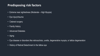Predisposing risk factors
• Extreme near sightedness (Moderate – High Myopia)
• Eye injury/trauma
• Cataract surgery
• Family history
• Advanced Diabetes
• Aging
• Eye disease or disorders like retinoschisis, uveitis, degenerative myopia, or lattice degeneration
• History of Retinal Detachment in the fellow eye
 