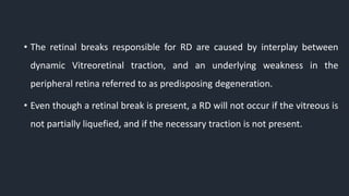 • The retinal breaks responsible for RD are caused by interplay between
dynamic Vitreoretinal traction, and an underlying weakness in the
peripheral retina referred to as predisposing degeneration.
• Even though a retinal break is present, a RD will not occur if the vitreous is
not partially liquefied, and if the necessary traction is not present.
 