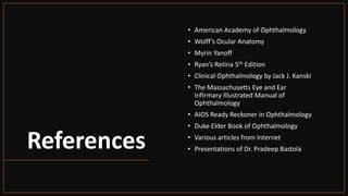 References
• American Academy of Ophthalmology
• Wolff’s Ocular Anatomy
• Myrin Yanoff
• Ryan’s Retina 5th Edition
• Clinical Ophthalmology by Jack J. Kanski
• The Massachusetts Eye and Ear
Infirmary Illustrated Manual of
Ophthalmology
• AIOS Ready Reckoner in Ophthalmology
• Duke Elder Book of Ophthalmology
• Various articles from Internet
• Presentations of Dr. Pradeep Bastola
 
