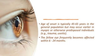 • Age of onset is typically 45-65 years in the
general population but may occur earlier in
myopic or otherwise predisposed individuals
(e.g., trauma, uveitis).
• The fellow eye frequently becomes affected
within 6 - 24 months.
 