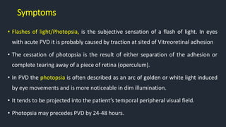 Symptoms
• Flashes of light/Photopsia, is the subjective sensation of a flash of light. In eyes
with acute PVD it is probably caused by traction at sited of Vitreoretinal adhesion
• The cessation of photopsia is the result of either separation of the adhesion or
complete tearing away of a piece of retina (operculum).
• In PVD the photopsia is often described as an arc of golden or white light induced
by eye movements and is more noticeable in dim illumination.
• It tends to be projected into the patient’s temporal peripheral visual field.
• Photopsia may precedes PVD by 24-48 hours.
 