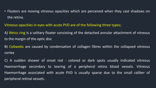• Floaters are moving vitreous opacities which are perceived when they cast shadows on
the retina.
Vitreous opacities in eyes with acute PVD are of the following three types;
A) Weiss ring is a solitary floater consisting of the detached annular attachment of vitreous
to the margin of the optic disc
B) Cobwebs are caused by condensation of collagen fibres within the collapsed vitreous
cortex
C) A sudden shower of onset red - colored or dark spots usually indicated vitreous
Haemorrhage secondary to tearing of a peripheral retina blood vessels. Vitreous
Haemorrhage associated with acute PVD is usually sparse due to the small caliber of
peripheral retinal vessels.
 