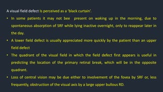 A visual field defect Is perceived as a ‘black curtain’.
• In some patients it may not bee present on waking up in the morning, due to
spontaneous absorption of SRF while lying inactive overnight, only to reappear later in
the day.
• A lower field defect is usually appreciated more quickly by the patient than an upper
field defect
• The quadrant of the visual field in which the field defect first appears is useful in
predicting the location of the primary retinal break, which will be in the opposite
quadrant.
• Loss of central vision may be due either to involvement of the fovea by SRF or, less
frequently, obstruction of the visual axis by a large upper bullous RD.
 
