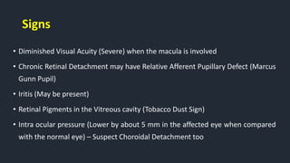 Signs
• Diminished Visual Acuity (Severe) when the macula is involved
• Chronic Retinal Detachment may have Relative Afferent Pupillary Defect (Marcus
Gunn Pupil)
• Iritis (May be present)
• Retinal Pigments in the Vitreous cavity (Tobacco Dust Sign)
• Intra ocular pressure (Lower by about 5 mm in the affected eye when compared
with the normal eye) – Suspect Choroidal Detachment too
 