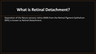 What is Retinal Detachment?
Separation of the Neuro-sensory retina (NSR) from the Retinal Pigment Epithelium
(RPE) is known as Retinal Detachment.
 