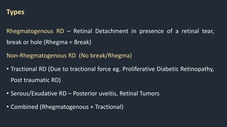 Types
Rhegmatogenous RD – Retinal Detachment in presence of a retinal tear,
break or hole (Rhegma = Break)
Non-Rhegmatogenous RD (No break/Rhegma)
• Tractional RD (Due to tractional force eg. Proliferative Diabetic Retinopathy,
Post traumatic RD)
• Serous/Exudative RD – Posterior uveitis, Retinal Tumors
• Combined (Rhegmatogenous + Tractional)
 