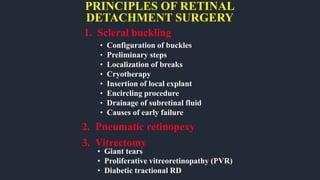 PRINCIPLES OF RETINAL
DETACHMENT SURGERY
1. Scleral buckling
2. Pneumatic retinopexy
• Configuration of buckles
• Preliminary steps
• Localization of breaks
• Cryotherapy
• Insertion of local explant
• Encircling procedure
• Drainage of subretinal fluid
• Causes of early failure
3. Vitrectomy
• Giant tears
• Proliferative vitreoretinopathy (PVR)
• Diabetic tractional RD
 