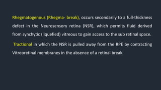 Rhegmatogenous (Rhegma- break), occurs secondarily to a full-thickness
defect in the Neurosensory retina (NSR), which permits fluid derived
from synchytic (liquefied) vitreous to gain access to the sub retinal space.
Tractional in which the NSR is pulled away from the RPE by contracting
Vitreoretinal membranes in the absence of a retinal break.
 