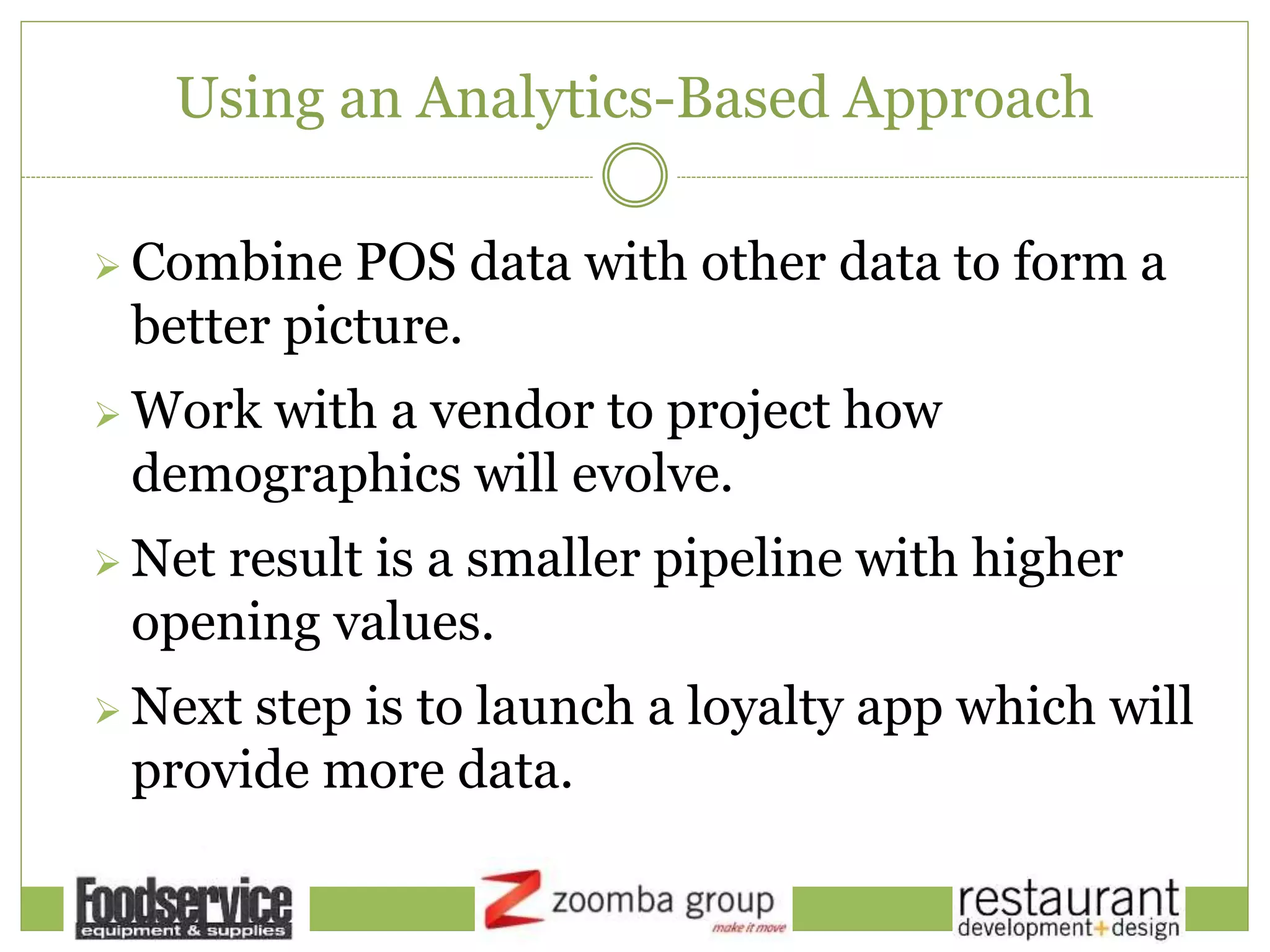 Using an Analytics-Based Approach
 Combine POS data with other data to form a
better picture.
 Work with a vendor to project how
demographics will evolve.
 Net result is a smaller pipeline with higher
opening values.
 Next step is to launch a loyalty app which will
provide more data.
 