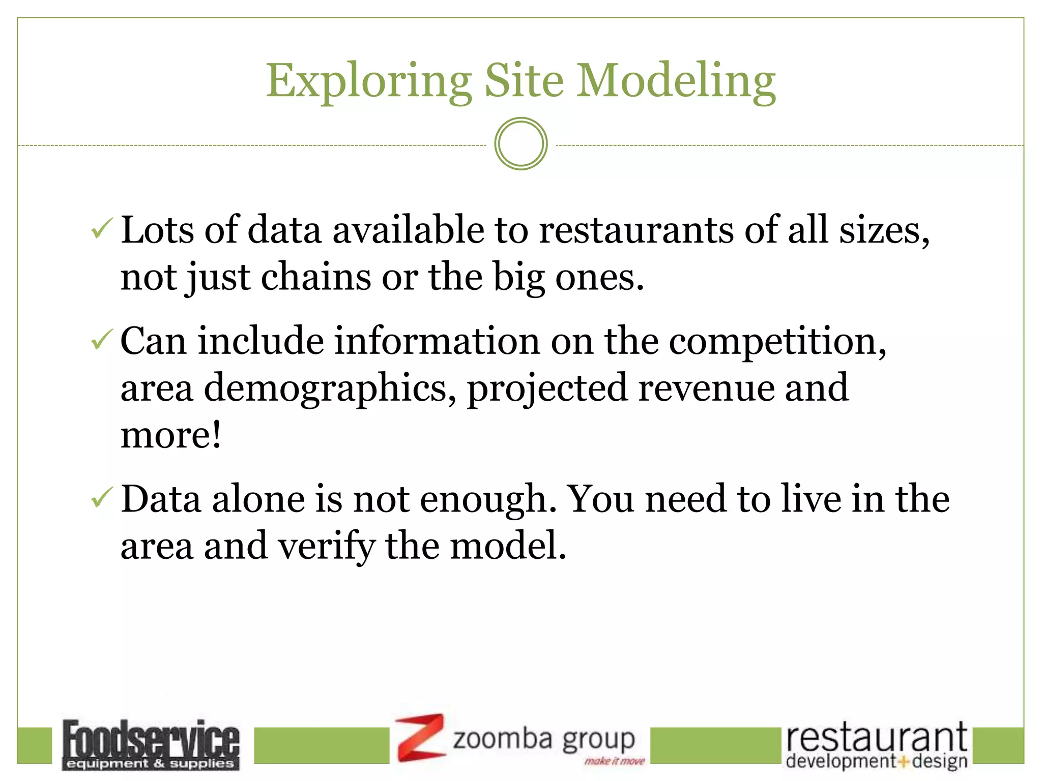 Exploring Site Modeling
 Lots of data available to restaurants of all sizes,
not just chains or the big ones.
 Can include information on the competition,
area demographics, projected revenue and
more!
 Data alone is not enough. You need to live in the
area and verify the model.
 