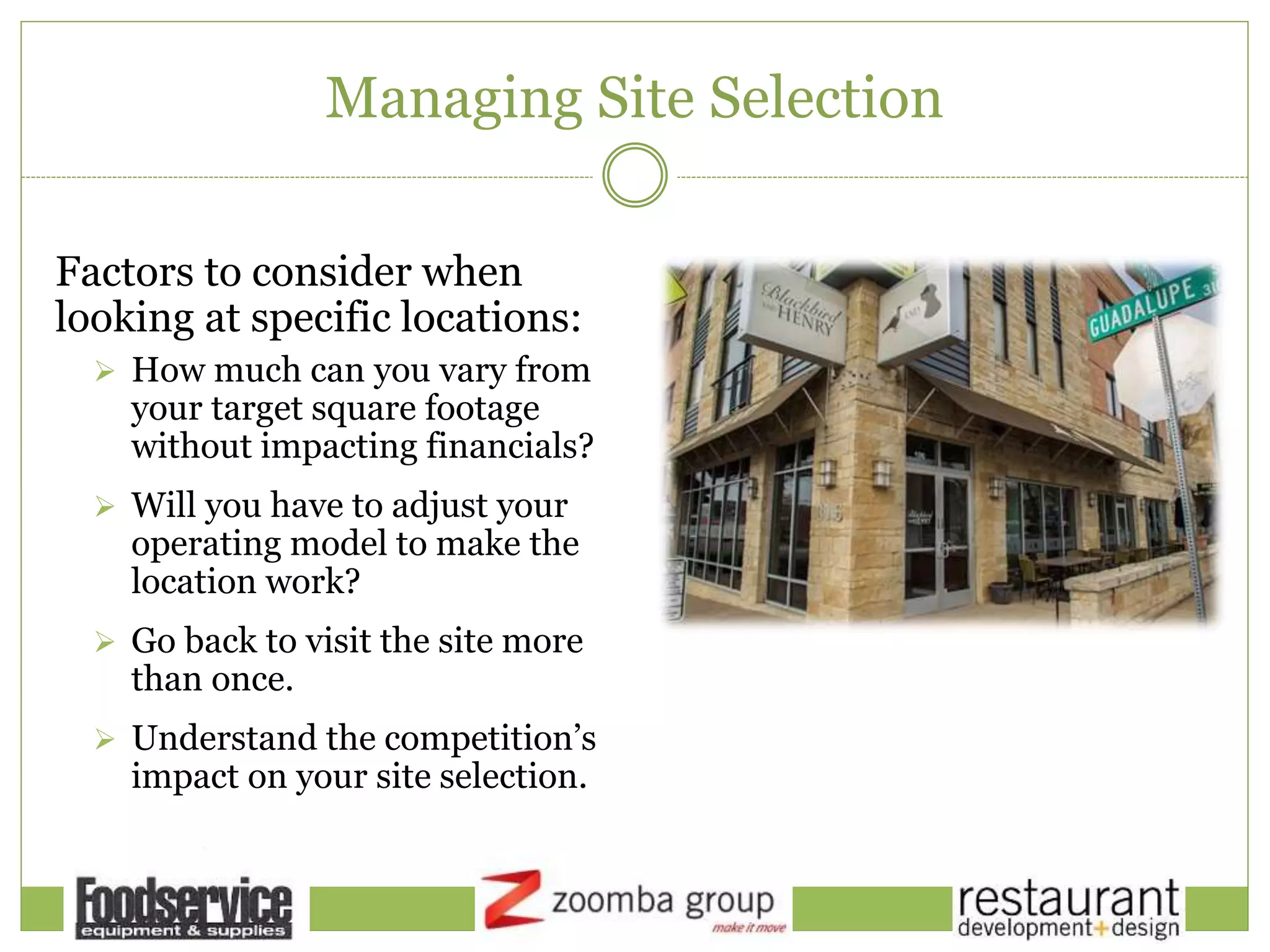 Managing Site Selection
Factors to consider when
looking at specific locations:
 How much can you vary from
your target square footage
without impacting financials?
 Will you have to adjust your
operating model to make the
location work?
 Go back to visit the site more
than once.
 Understand the competition’s
impact on your site selection.
 