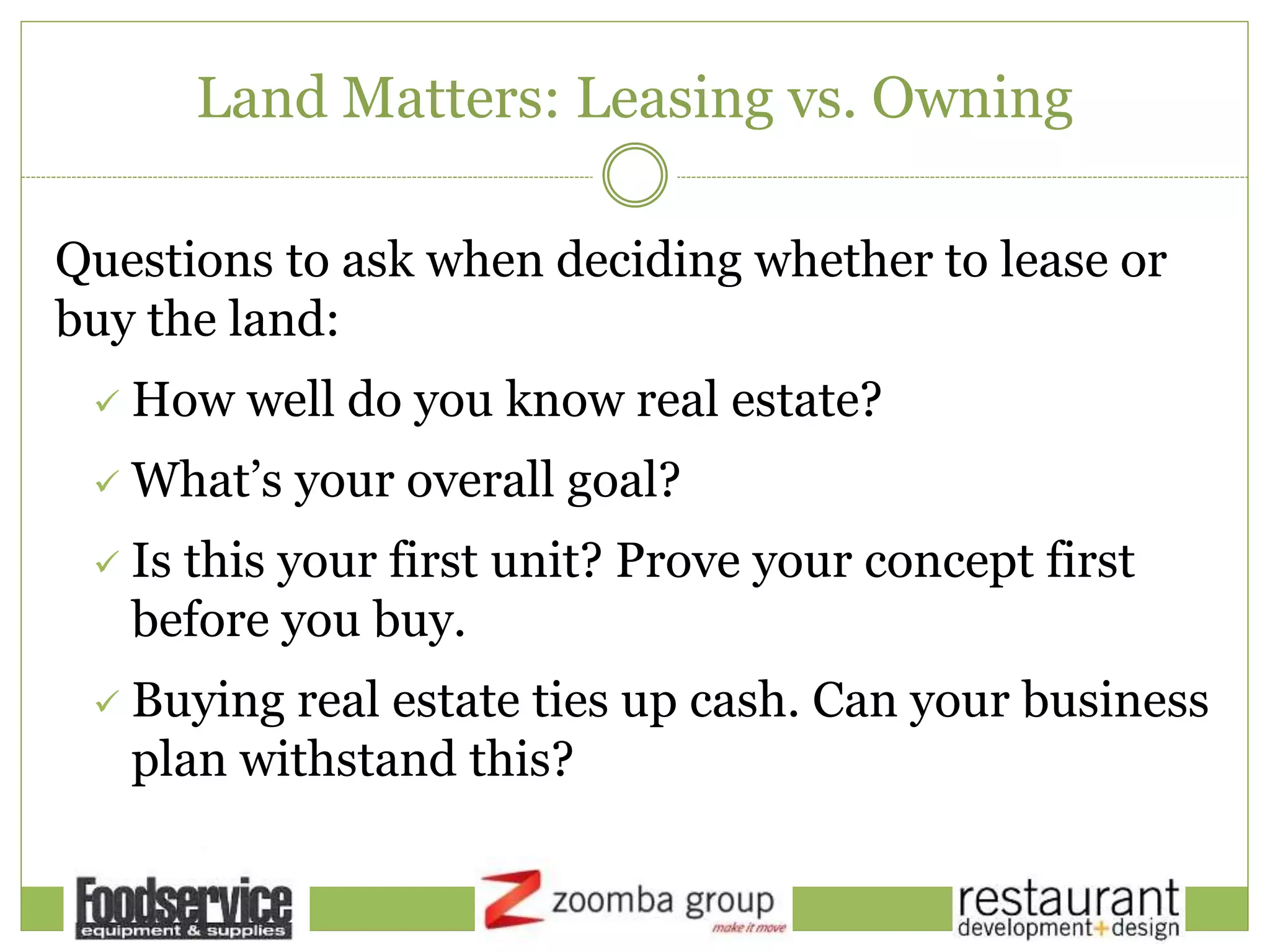 Land Matters: Leasing vs. Owning
Questions to ask when deciding whether to lease or
buy the land:
 How well do you know real estate?
 What’s your overall goal?
 Is this your first unit? Prove your concept first
before you buy.
 Buying real estate ties up cash. Can your business
plan withstand this?
 
