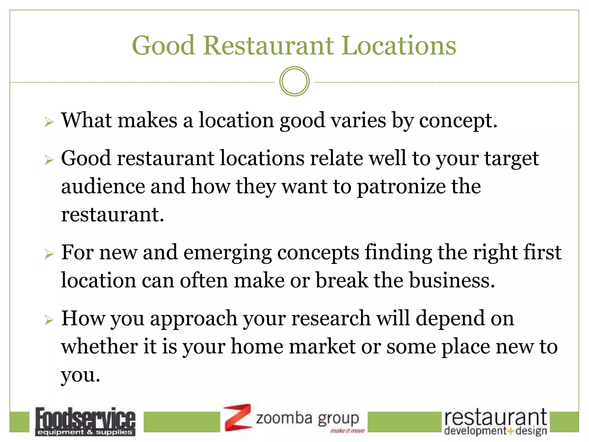 Good Restaurant Locations
 What makes a location good varies by concept.
 Good restaurant locations relate well to your target
audience and how they want to patronize the
restaurant.
 For new and emerging concepts finding the right first
location can often make or break the business.
 How you approach your research will depend on
whether it is your home market or some place new to
you.
 