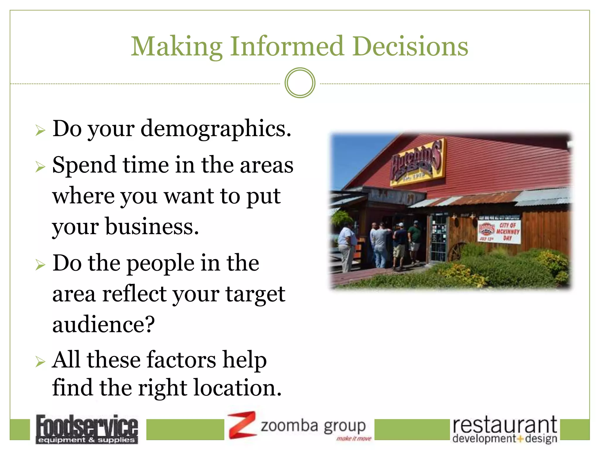 Making Informed Decisions
 Do your demographics.
 Spend time in the areas
where you want to put
your business.
 Do the people in the
area reflect your target
audience?
 All these factors help
find the right location.
 
