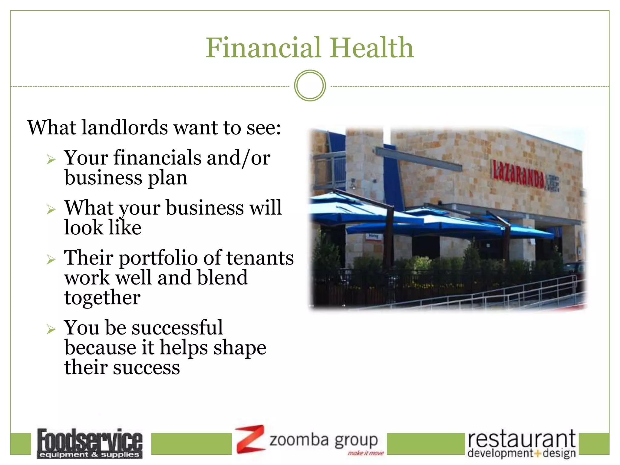 Financial Health
What landlords want to see:
 Your financials and/or
business plan
 What your business will
look like
 Their portfolio of tenants
work well and blend
together
 You be successful
because it helps shape
their success
 