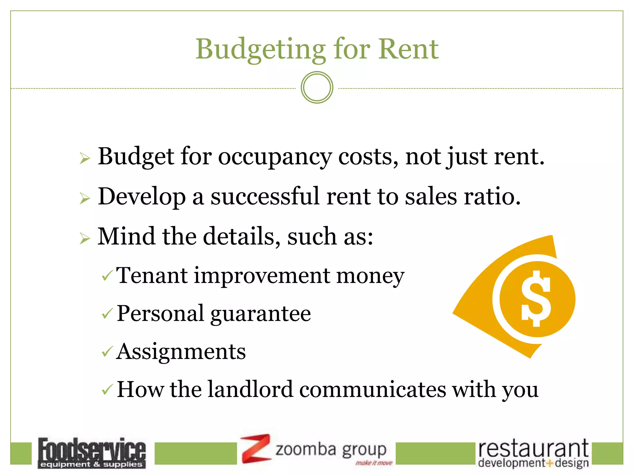 Budgeting for Rent
 Budget for occupancy costs, not just rent.
 Develop a successful rent to sales ratio.
 Mind the details, such as:
Tenant improvement money
Personal guarantee
Assignments
How the landlord communicates with you
 
