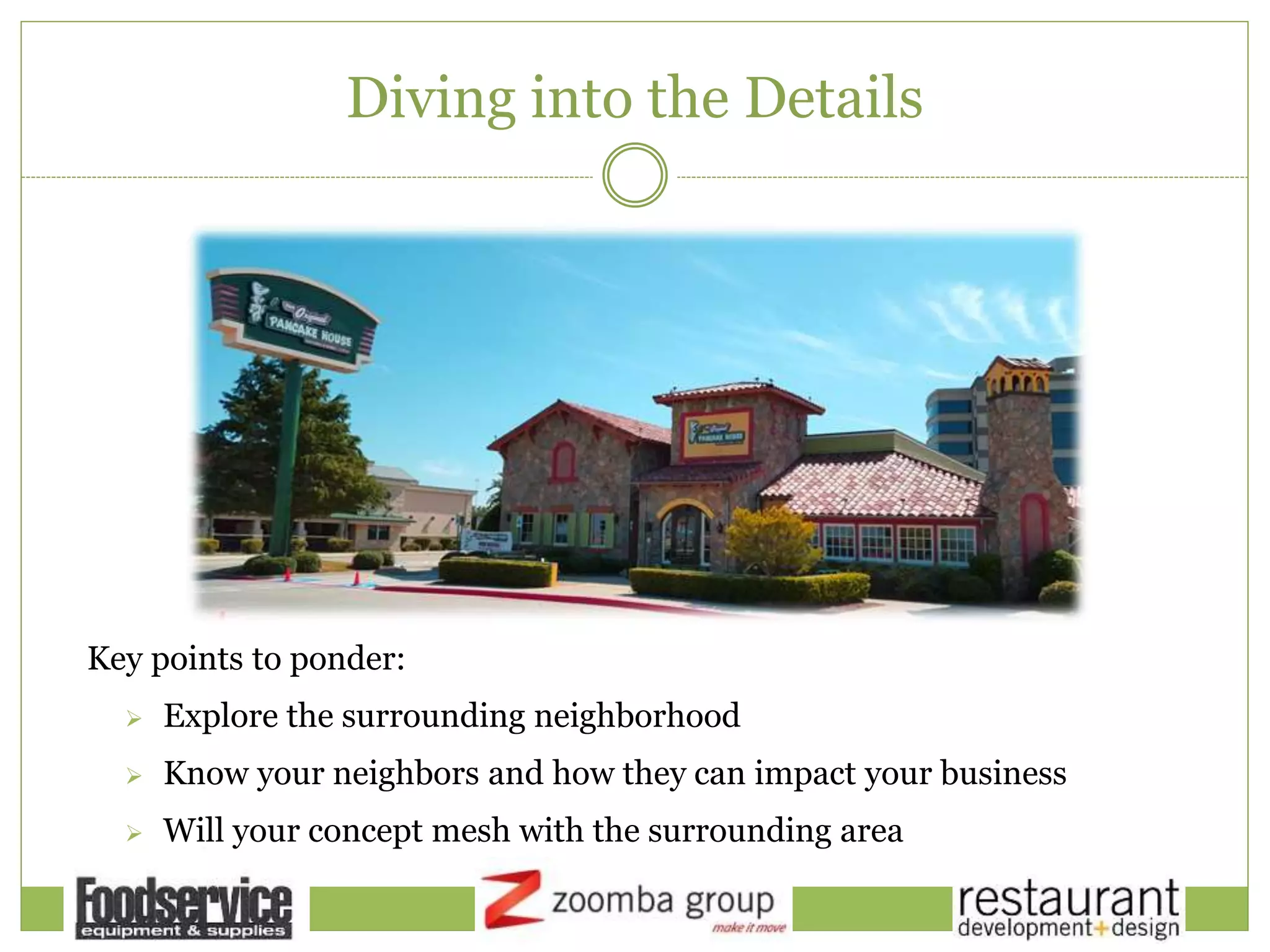Diving into the Details
Key points to ponder:
 Explore the surrounding neighborhood
 Know your neighbors and how they can impact your business
 Will your concept mesh with the surrounding area
 