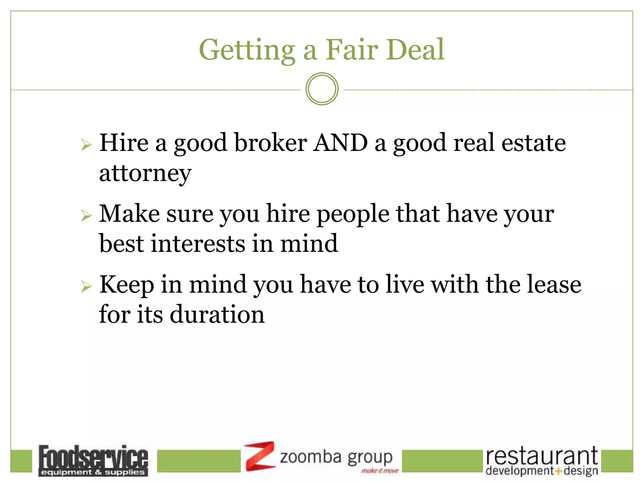 Getting a Fair Deal
 Hire a good broker AND a good real estate
attorney
 Make sure you hire people that have your
best interests in mind
 Keep in mind you have to live with the lease
for its duration
 