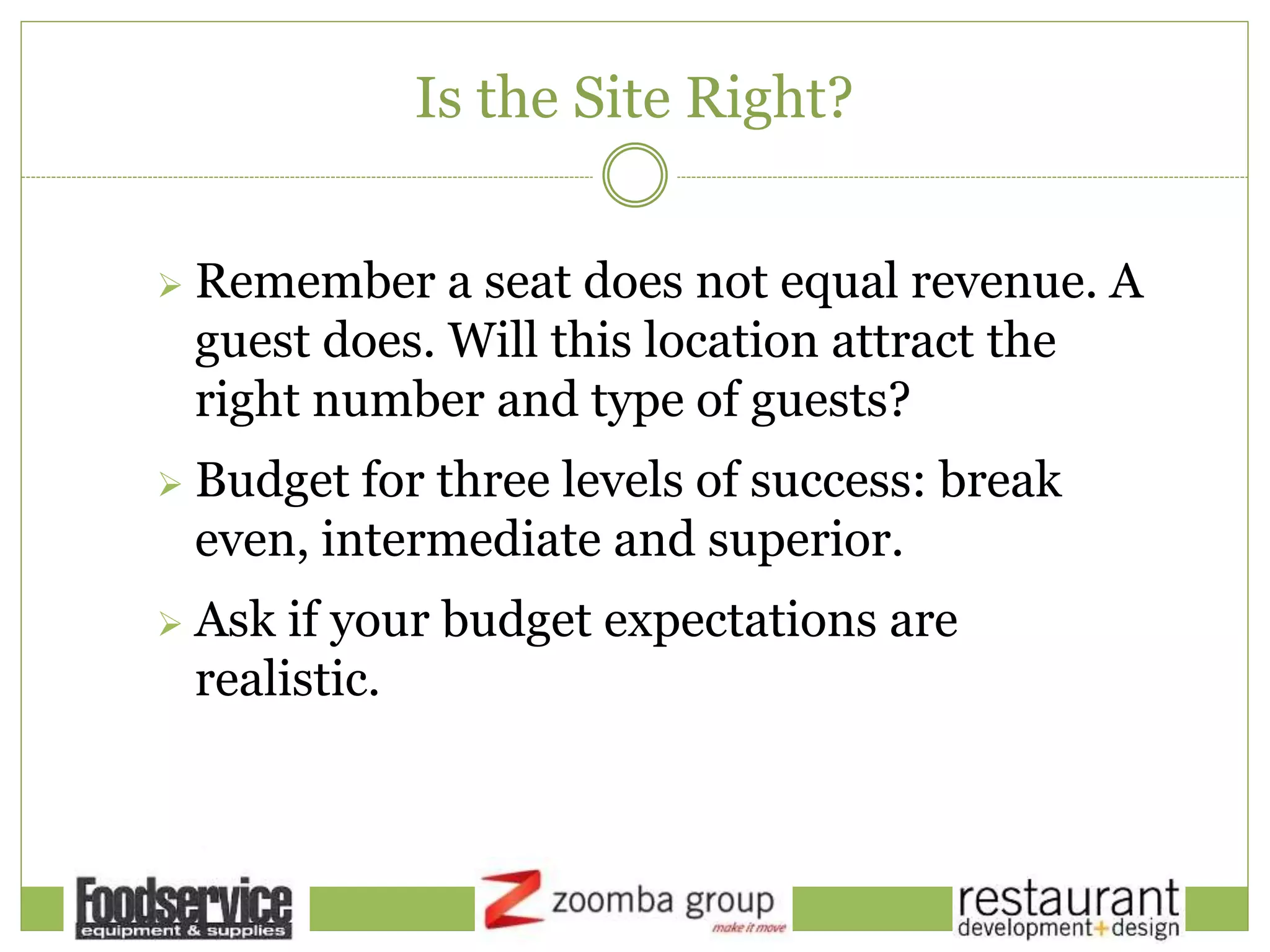 Is the Site Right?
 Remember a seat does not equal revenue. A
guest does. Will this location attract the
right number and type of guests?
 Budget for three levels of success: break
even, intermediate and superior.
 Ask if your budget expectations are
realistic.
 