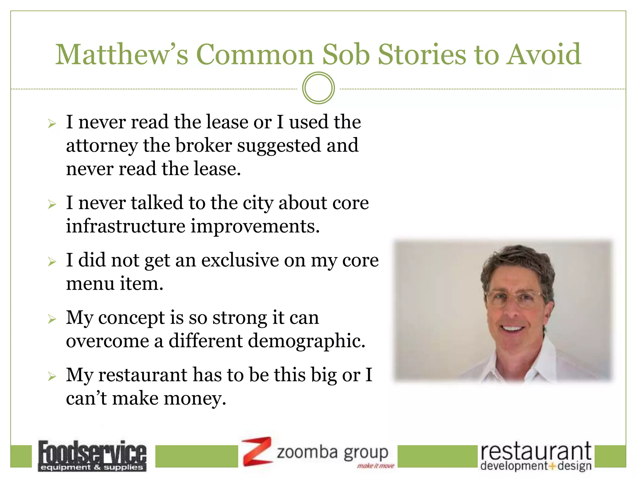 Matthew’s Common Sob Stories to Avoid
 I never read the lease or I used the
attorney the broker suggested and
never read the lease.
 I never talked to the city about core
infrastructure improvements.
 I did not get an exclusive on my core
menu item.
 My concept is so strong it can
overcome a different demographic.
 My restaurant has to be this big or I
can’t make money.
 