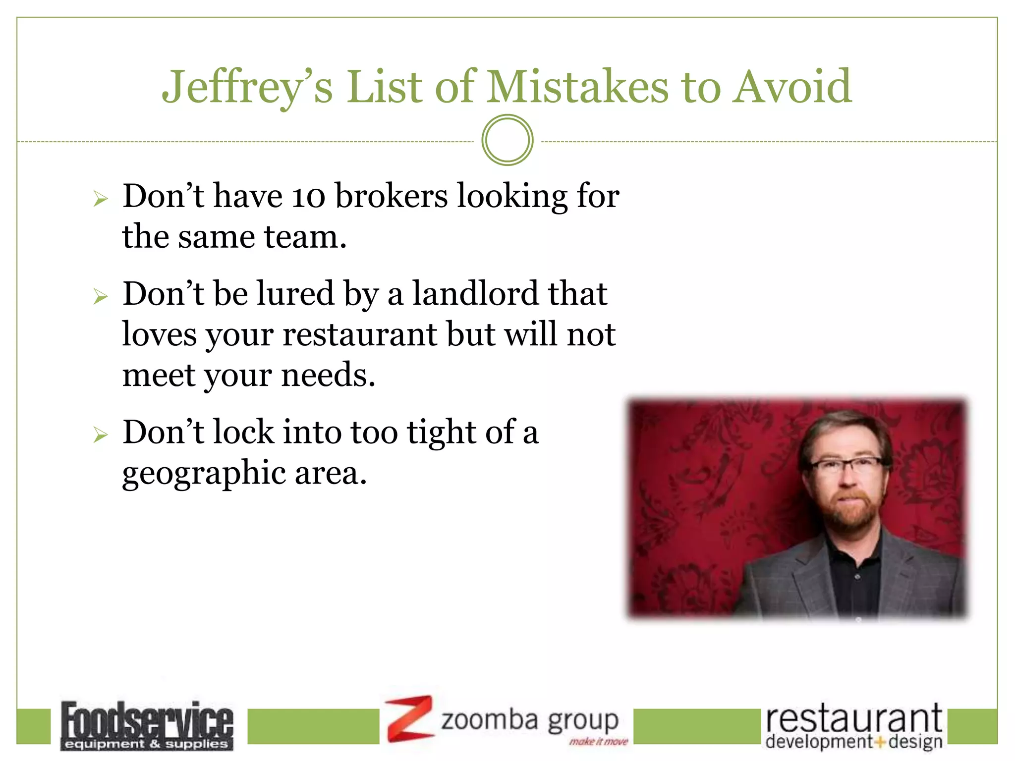 Jeffrey’s List of Mistakes to Avoid
 Don’t have 10 brokers looking for
the same team.
 Don’t be lured by a landlord that
loves your restaurant but will not
meet your needs.
 Don’t lock into too tight of a
geographic area.
 